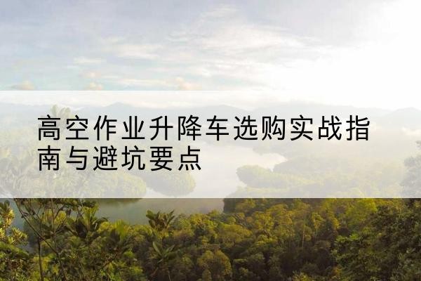 鹰潭升降车怎么选-高空作业升降车选购实战指南与避坑要点