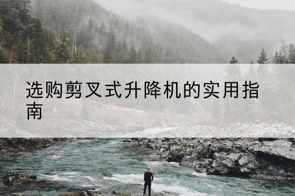 鹰潭剪叉式升降机怎么选-选购剪叉式升降机的实用指南