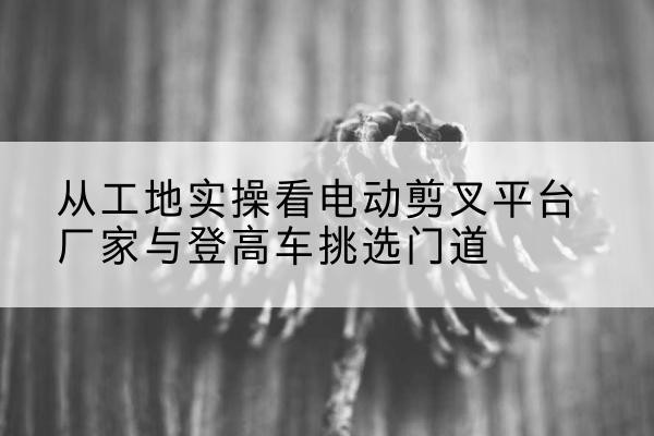 鹰潭电动剪叉升降平台厂家-从工地实操看电动剪叉平台厂家与登高车挑选门道