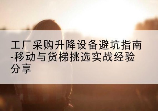 鹰潭移动式升降机怎么选-工厂采购升降设备避坑指南-移动与货梯挑选实战经验分享