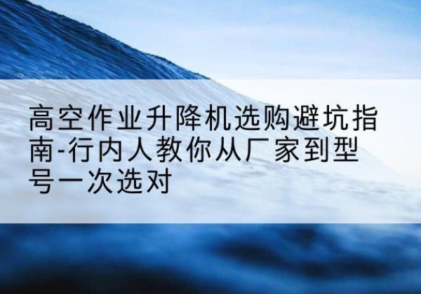 鹰潭升降平台厂家-高空作业升降机选购避坑指南-行内人教你从厂家到型号一次选对