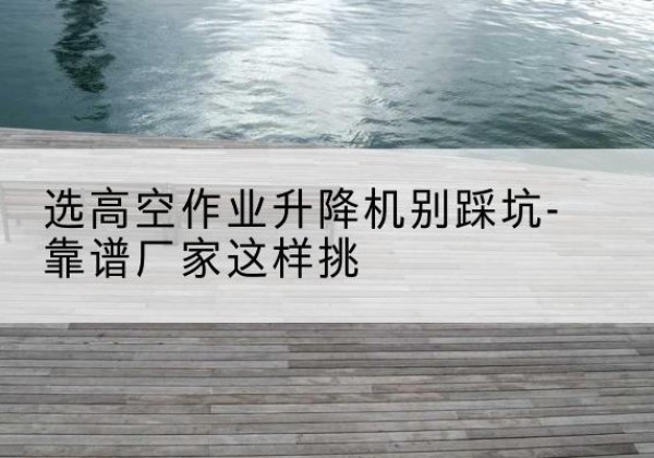 鹰潭剪叉式升降机厂家-选高空作业升降机别踩坑-靠谱厂家这样挑