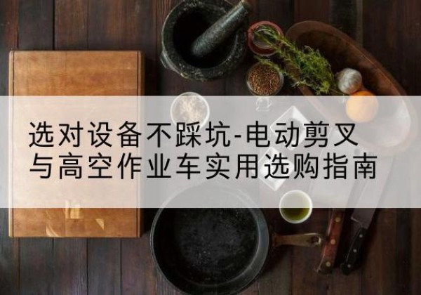 鹰潭电动剪叉升降平台怎么选-选对设备不踩坑-电动剪叉与高空作业车实用选购指南