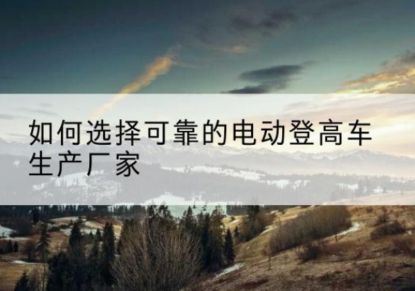 鹰潭电动登高车厂家-如何选择可靠的电动登高车生产厂家