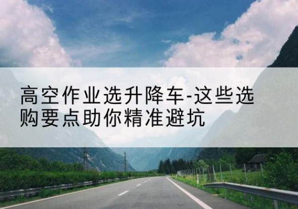 鹰潭升降车厂家-高空作业选升降车-这些选购要点助你*避坑