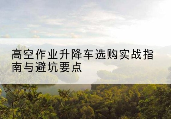 鹰潭升降车怎么选-高空作业升降车选购实战指南与避坑要点