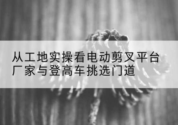 鹰潭电动剪叉升降平台厂家-从工地实操看电动剪叉平台厂家与登高车挑选门道