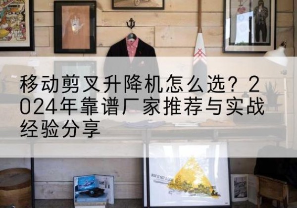 鹰潭升降平台厂家推荐-移动剪叉升降机怎么选？2024年靠谱厂家推荐与实战经验分享