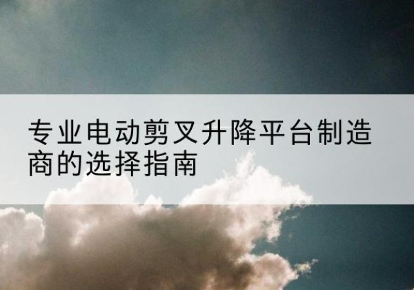 鹰潭电动剪叉升降平台厂家-专业电动剪叉升降平台制造商的选择指南